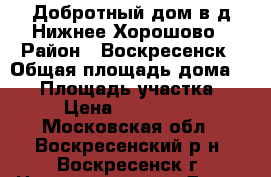 Добротный дом в д.Нижнее Хорошово › Район ­ Воскресенск › Общая площадь дома ­ 60 › Площадь участка ­ 10 › Цена ­ 2 400 000 - Московская обл., Воскресенский р-н, Воскресенск г. Недвижимость » Дома, коттеджи, дачи продажа   